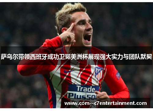 萨乌尔带领西班牙成功卫冕美洲杯展现强大实力与团队默契