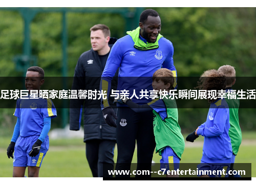 足球巨星晒家庭温馨时光 与亲人共享快乐瞬间展现幸福生活 足球巨星晒家庭温馨时光 与亲人共享快乐瞬间展现幸福生活
