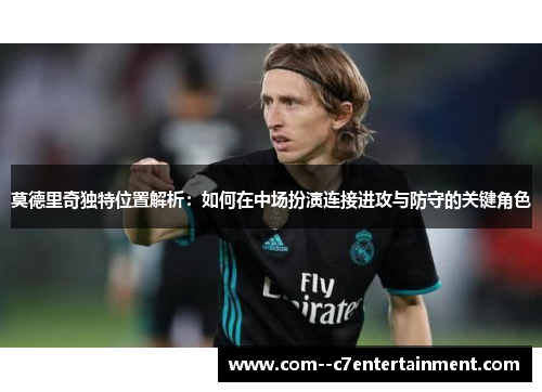 莫德里奇独特位置解析:如何在中场扮演连接进攻与防守的关键角色 莫德里奇独特位置解析:如何在中场扮演连接进攻与防守的关键角色
