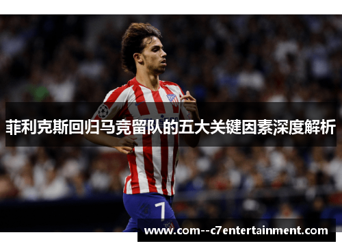 菲利克斯回归马竞留队的五大关键因素深度解析 菲利克斯回归马竞留队的五大关键因素深度解析