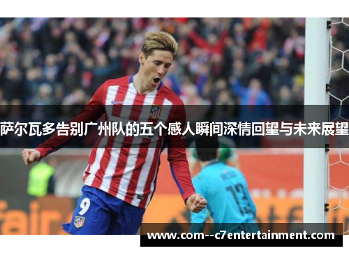 萨尔瓦多告别广州队的五个感人瞬间深情回望与未来展望 萨尔瓦多告别广州队的五个感人瞬间深情回望与未来展望