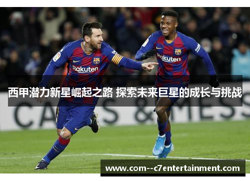西甲潜力新星崛起之路 探索未来巨星的成长与挑战 西甲潜力新星崛起之路 探索未来巨星的成长与挑战