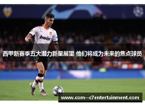 西甲新赛季五大潜力新星展望 他们将成为未来的焦点球员 西甲新赛季五大潜力新星展望 他们将成为未来的焦点球员