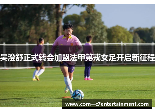 吴澄舒正式转会加盟法甲第戎女足开启新征程 吴澄舒正式转会加盟法甲第戎女足开启新征程