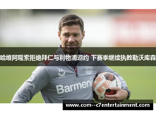 哈维阿隆索拒绝拜仁与利物浦邀约 下赛季继续执教勒沃库森