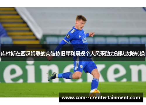 库杜斯在西汉姆联的突破依旧犀利展现个人风采助力球队攻防转换