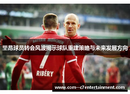 里昂球员转会风波揭示球队重建策略与未来发展方向