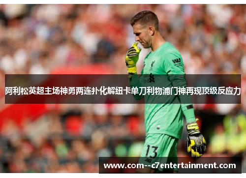 阿利松英超主场神勇两连扑化解纽卡单刀利物浦门神再现顶级反应力