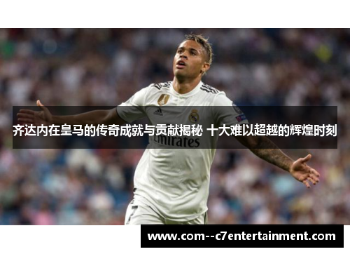 齐达内在皇马的传奇成就与贡献揭秘 十大难以超越的辉煌时刻