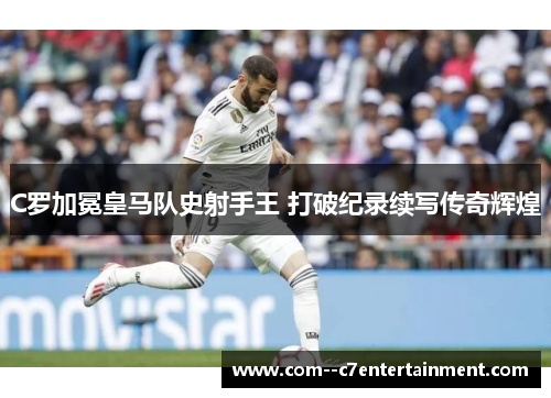 C罗加冕皇马队史射手王 打破纪录续写传奇辉煌 C罗加冕皇马队史射手王 打破纪录续写传奇辉煌