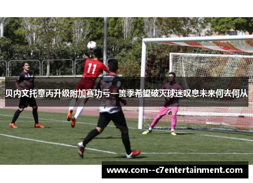 贝内文托意丙升级附加赛功亏一篑季希望破灭球迷叹息未来何去何从 贝内文托意丙升级附加赛功亏一篑季希望破灭球迷叹息未来何去何从