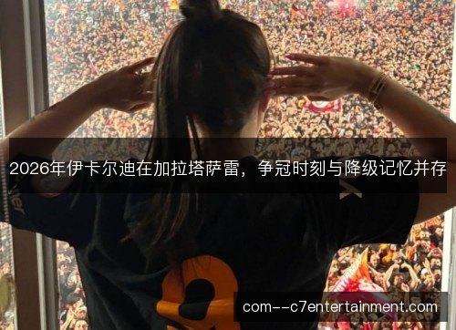 2026年伊卡尔迪在加拉塔萨雷,争冠时刻与降级记忆并存 2026年伊卡尔迪在加拉塔萨雷,争冠时刻与降级记忆并存